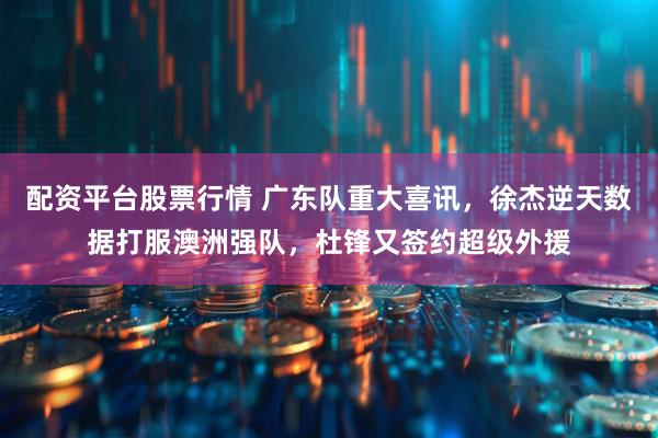 配资平台股票行情 广东队重大喜讯，徐杰逆天数据打服澳洲强队，杜锋又签约超级外援