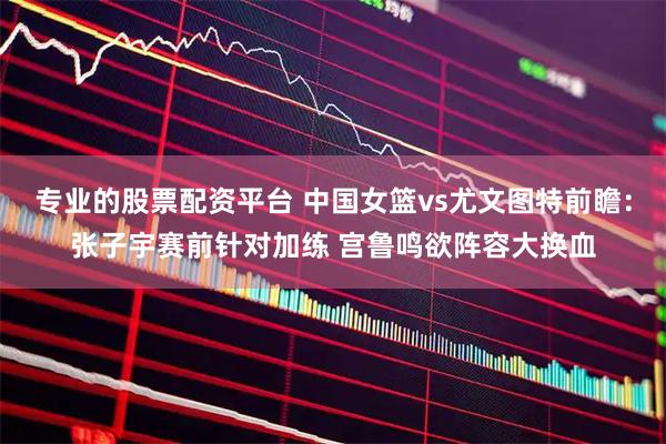专业的股票配资平台 中国女篮vs尤文图特前瞻：张子宇赛前针对加练 宫鲁鸣欲阵容大换血