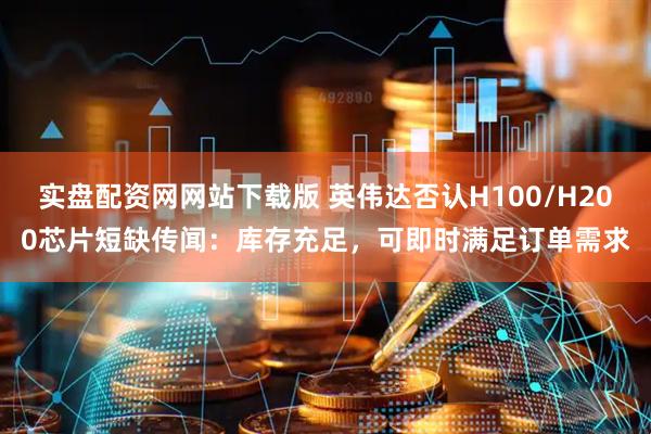 实盘配资网网站下载版 英伟达否认H100/H200芯片短缺传闻：库存充足，可即时满足订单需求