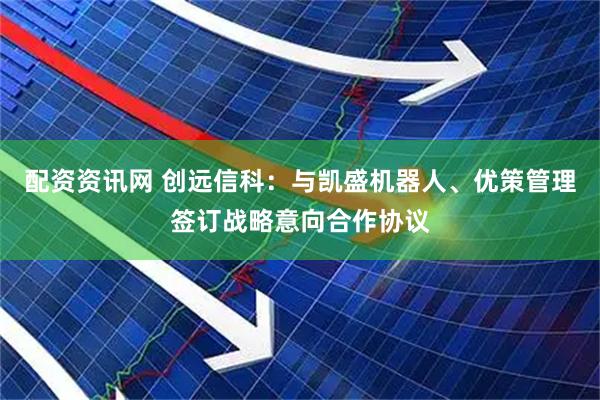 配资资讯网 创远信科：与凯盛机器人、优策管理签订战略意向合作协议