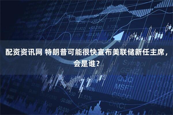 配资资讯网 特朗普可能很快宣布美联储新任主席，会是谁？