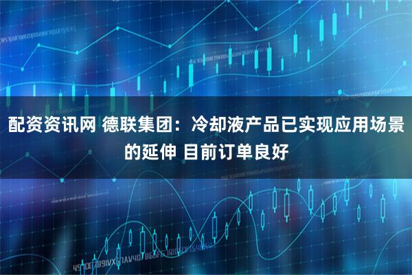 配资资讯网 德联集团：冷却液产品已实现应用场景的延伸 目前订单良好