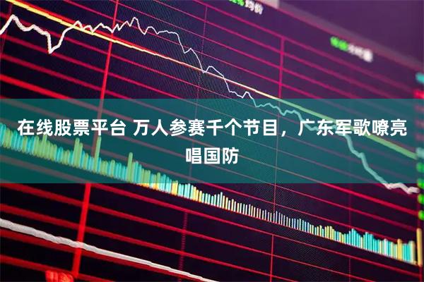 在线股票平台 万人参赛千个节目，广东军歌嘹亮唱国防