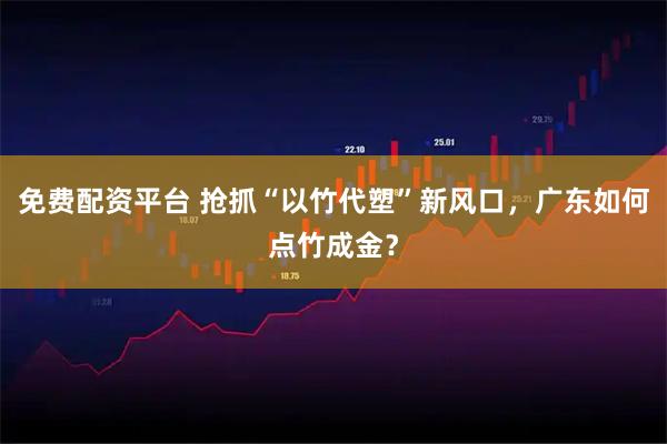 免费配资平台 抢抓“以竹代塑”新风口，广东如何点竹成金？