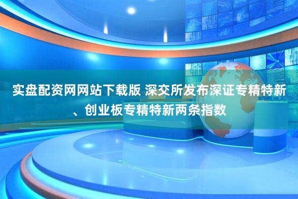 实盘配资网网站下载版 深交所发布深证专精特新、创业板专精特新两条指数