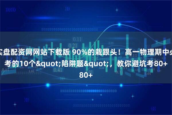 实盘配资网网站下载版 90%的栽跟头！高一物理期中必考的10个"陷阱题"，教你避坑考80+