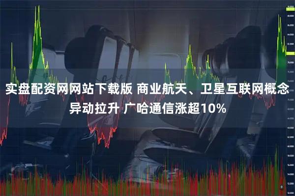 实盘配资网网站下载版 商业航天、卫星互联网概念异动拉升 广哈通信涨超10%