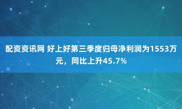 配资资讯网 好上好第三季度归母净利润为1553万元，同比上升45.7%