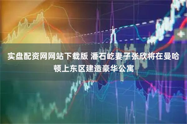 实盘配资网网站下载版 潘石屹妻子张欣将在曼哈顿上东区建造豪华公寓