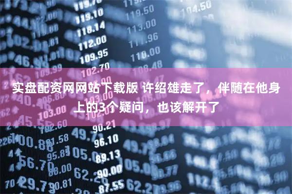 实盘配资网网站下载版 许绍雄走了，伴随在他身上的3个疑问，也该解开了