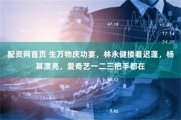 配资网首页 生万物庆功宴，林永健搂着迟蓬，杨幂漂亮，爱奇艺一二三把手都在