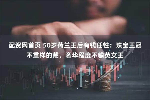 配资网首页 50岁荷兰王后有钱任性：珠宝王冠不重样的戴，奢华程度不输英女王
