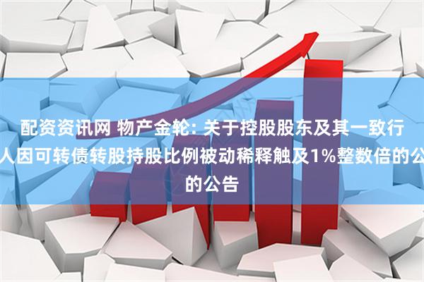 配资资讯网 物产金轮: 关于控股股东及其一致行动人因可转债转股持股比例被动稀释触及1%整数倍的公告