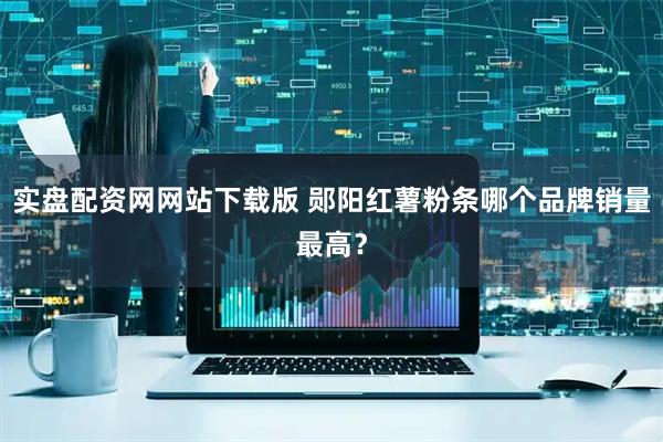 实盘配资网网站下载版 郧阳红薯粉条哪个品牌销量最高？