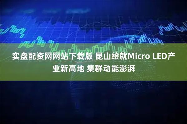 实盘配资网网站下载版 昆山绘就Micro LED产业新高地 集群动能澎湃
