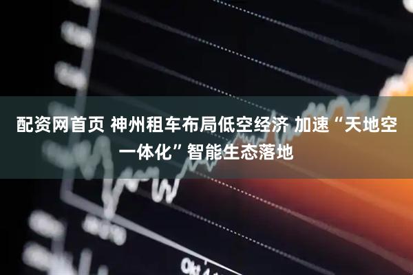 配资网首页 神州租车布局低空经济 加速“天地空一体化”智能生态落地