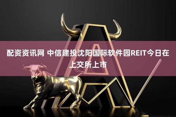 配资资讯网 中信建投沈阳国际软件园REIT今日在上交所上市