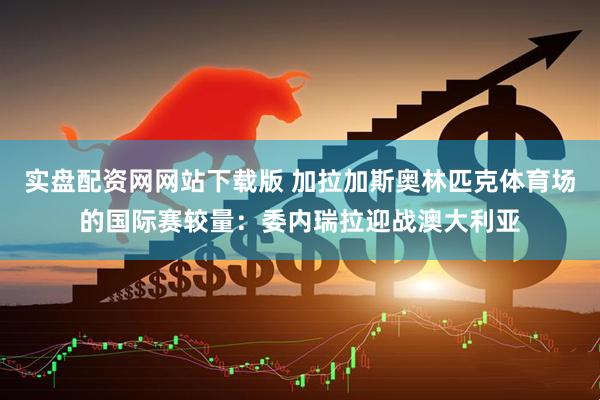 实盘配资网网站下载版 加拉加斯奥林匹克体育场的国际赛较量：委内瑞拉迎战澳大利亚