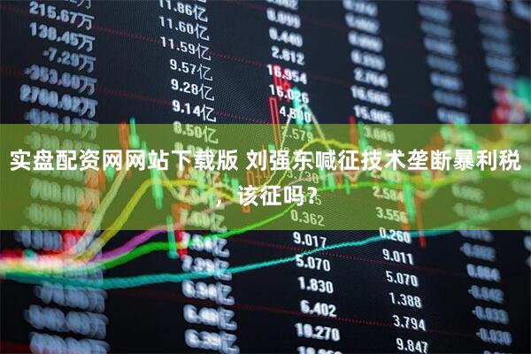 实盘配资网网站下载版 刘强东喊征技术垄断暴利税，该征吗？