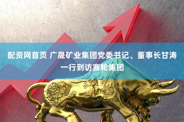 配资网首页 广晟矿业集团党委书记、董事长甘涛一行到访赛轮集团