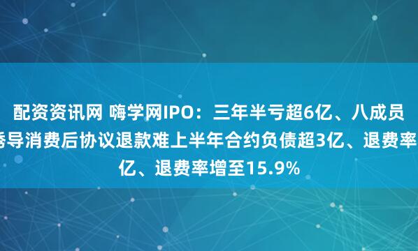 配资资讯网 嗨学网IPO：三年半亏超6亿、八成员工做营销 诱导消费后协议退款难上半年合约负债超3亿、退费率增至15.9%