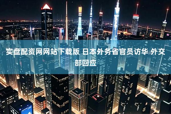 实盘配资网网站下载版 日本外务省官员访华 外交部回应