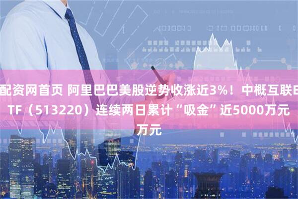 配资网首页 阿里巴巴美股逆势收涨近3%！中概互联ETF（513220）连续两日累计“吸金”近5000万元