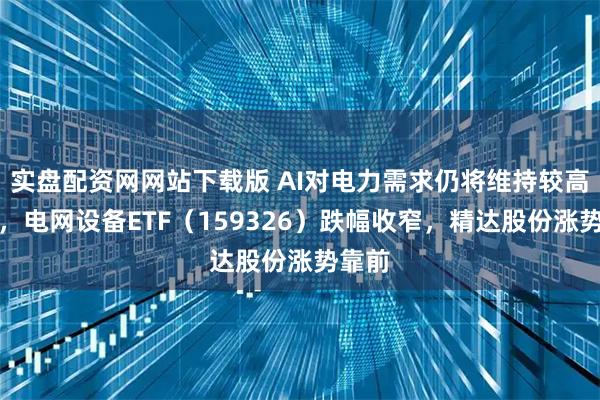 实盘配资网网站下载版 AI对电力需求仍将维持较高水平，电网设备ETF（159326）跌幅收窄，精达股份涨势靠前