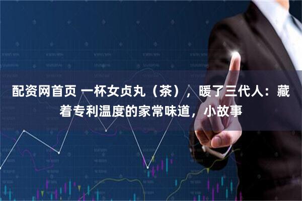 配资网首页 一杯女贞丸（茶），暖了三代人：藏着专利温度的家常味道，小故事