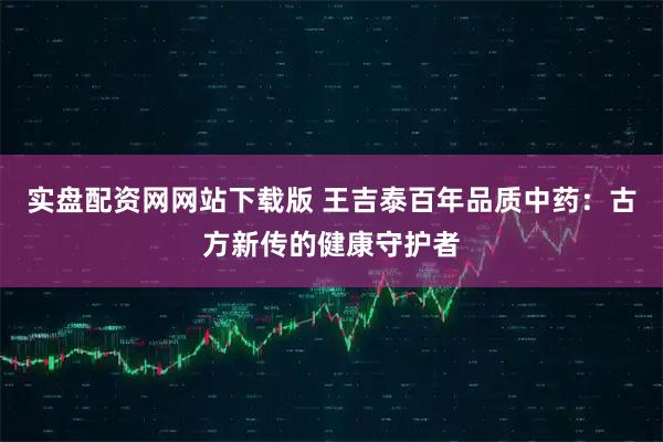 实盘配资网网站下载版 王吉泰百年品质中药：古方新传的健康守护者