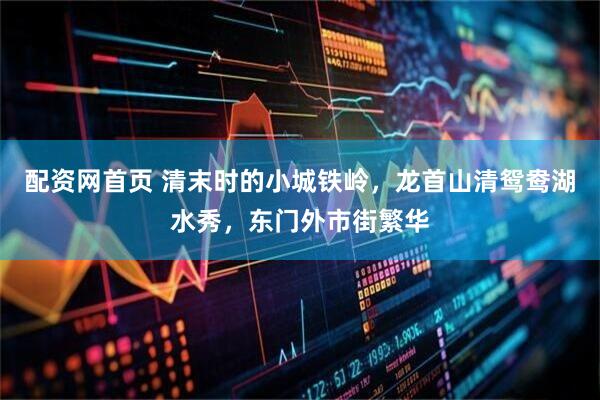 配资网首页 清末时的小城铁岭，龙首山清鸳鸯湖水秀，东门外市街繁华