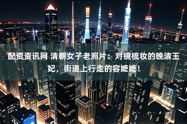 配资资讯网 清朝女子老照片：对镜梳妆的晚清王妃，街道上行走的容嬷嬷！