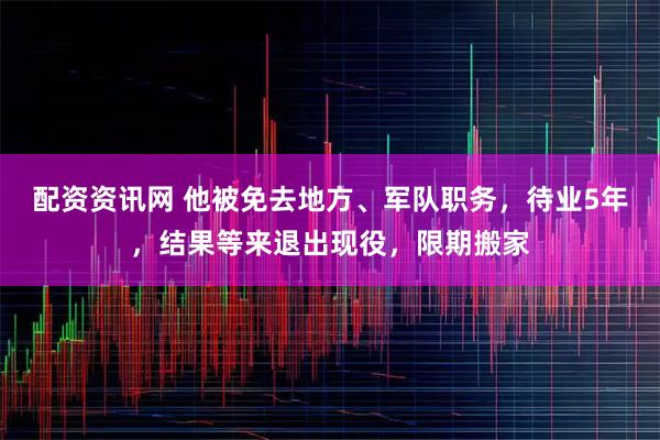 配资资讯网 他被免去地方、军队职务，待业5年，结果等来退出现役，限期搬家