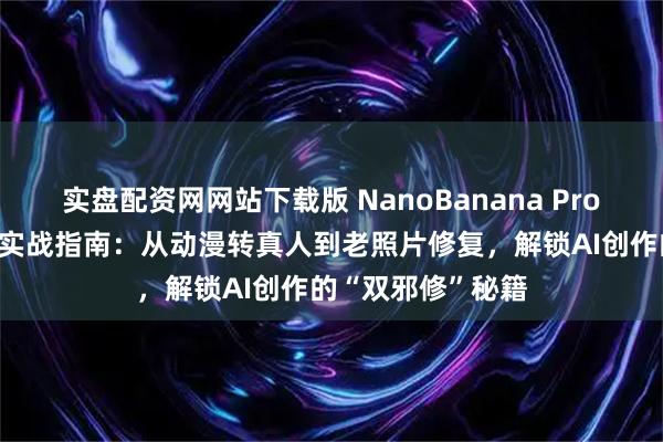 实盘配资网网站下载版 NanoBanana Pro 深度评测与全能实战指南：从动漫转真人到老照片修复，解锁AI创作的“双邪修”秘籍