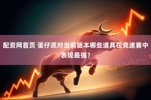 配资网首页 蛋仔派对当前版本哪些道具在竞速赛中表现最强？