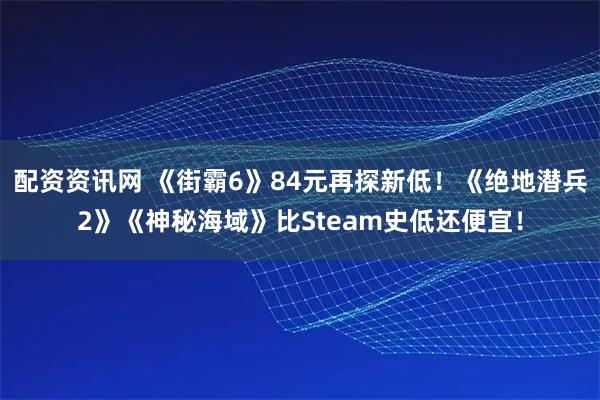 配资资讯网 《街霸6》84元再探新低！《绝地潜兵2》《神秘海域》比Steam史低还便宜！