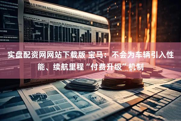 实盘配资网网站下载版 宝马：不会为车辆引入性能、续航里程“付费升级”机制