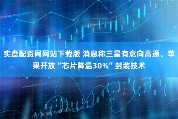 实盘配资网网站下载版 消息称三星有意向高通、苹果开放“芯片降温30%”封装技术