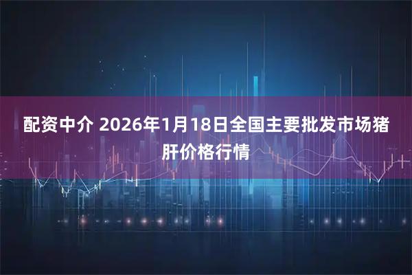 配资中介 2026年1月18日全国主要批发市场猪肝价格行情