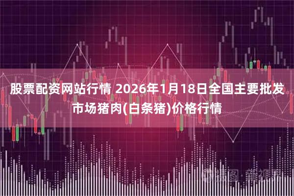 股票配资网站行情 2026年1月18日全国主要批发市场猪肉(白条猪)价格行情