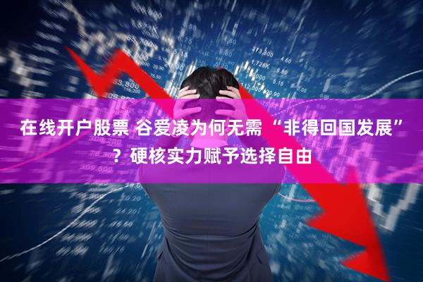 在线开户股票 谷爱凌为何无需 “非得回国发展”？硬核实力赋予选择自由