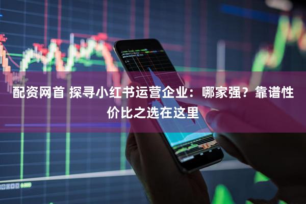 配资网首 探寻小红书运营企业：哪家强？靠谱性价比之选在这里