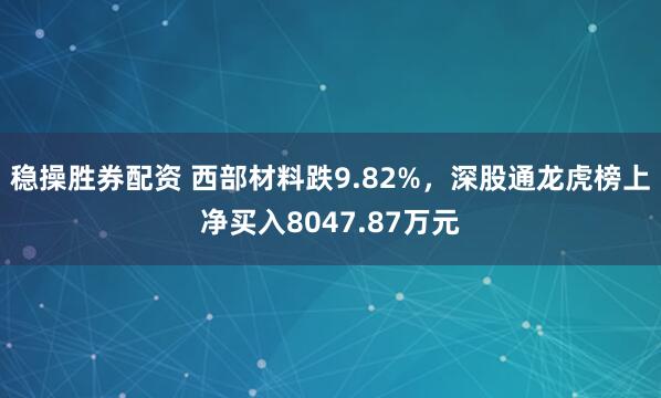 稳操胜券配资 西部材料跌9.82%，深股通龙虎榜上净买入8047.87万元