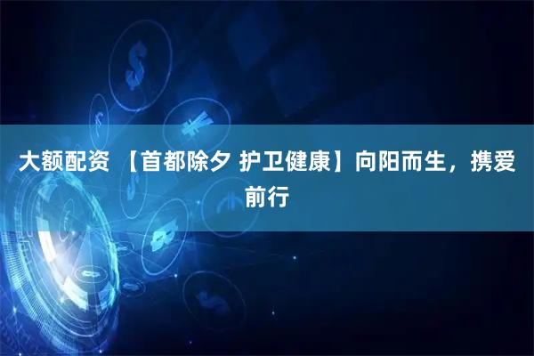 大额配资 【首都除夕 护卫健康】向阳而生，携爱前行
