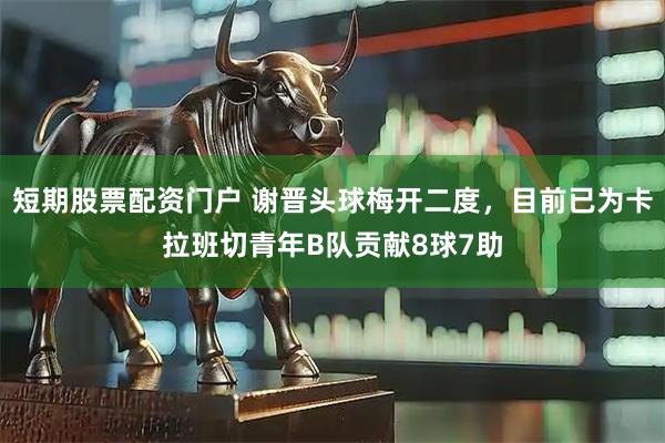 短期股票配资门户 谢晋头球梅开二度，目前已为卡拉班切青年B队贡献8球7助