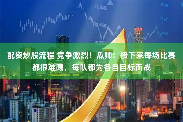 配资炒股流程 竞争激烈！瓜帅：接下来每场比赛都很难踢，每队都为各自目标而战