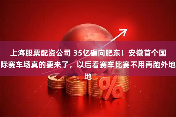 上海股票配资公司 35亿砸向肥东！安徽首个国际赛车场真的要来了，以后看赛车比赛不用再跑外地