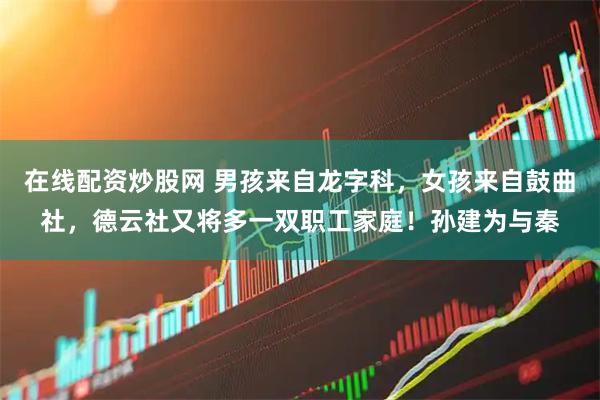 在线配资炒股网 男孩来自龙字科，女孩来自鼓曲社，德云社又将多一双职工家庭！孙建为与秦