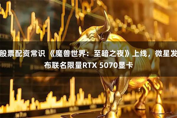 股票配资常识 《魔兽世界：至暗之夜》上线，微星发布联名限量RTX 5070显卡