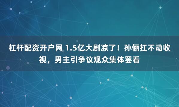 杠杆配资开户网 1.5亿大剧凉了！孙俪扛不动收视，男主引争议观众集体罢看